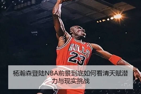 杨瀚森登陆NBA前景到底如何看清天赋潜力与现实挑战