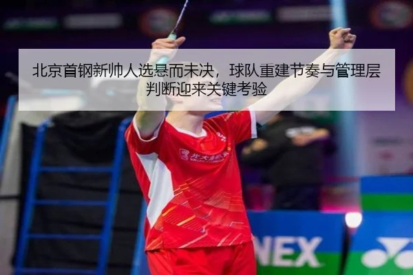 北京首钢新帅人选悬而未决，球队重建节奏与管理层判断迎来关键考验